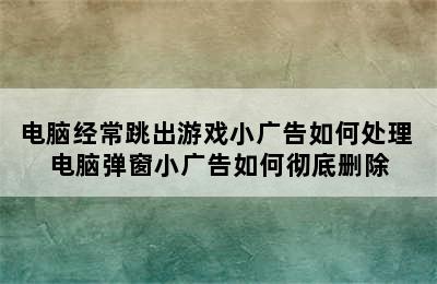 电脑经常跳出游戏小广告如何处理 电脑弹窗小广告如何彻底删除